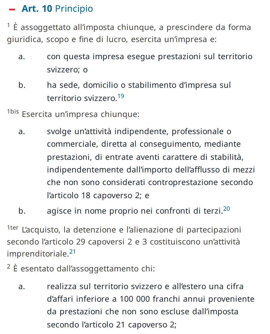 L'articolo 10 della legge svizzera sull'IVA in italiano sul sito del diritto federale: chi è assoggettato all'imposta e l'esenzione per chi realizza in Svizzera e all'estero meno di 100’000 franchi di cifra d'affari annua.
